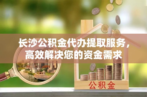 路竹长沙公积金代办提取服务，高效解决您的资金需求