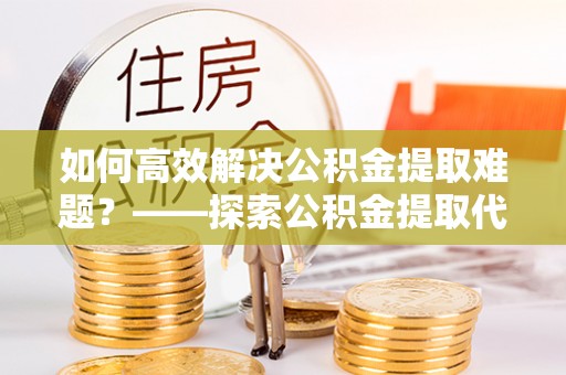 路竹如何高效解决公积金提取难题？——探索公积金提取代办哪里有的专业服务