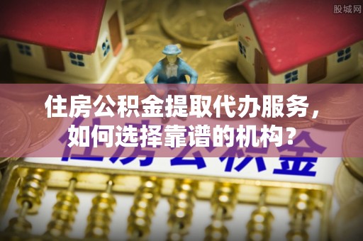 路竹住房公积金提取代办服务，如何选择靠谱的机构？