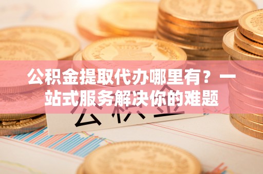 路竹公积金提取代办哪里有？一站式服务解决你的难题