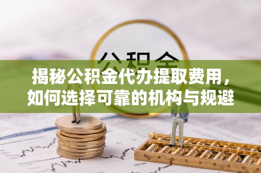 路竹揭秘公积金代办提取费用，如何选择可靠的机构与规避潜在风险