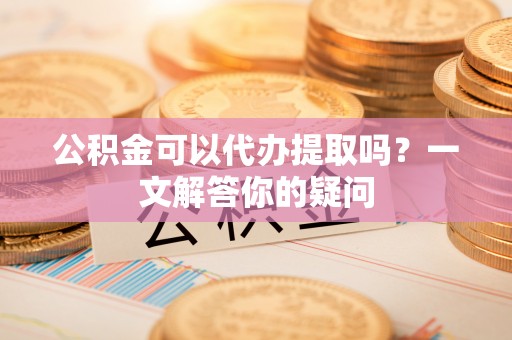 路竹公积金可以代办提取吗？一文解答你的疑问