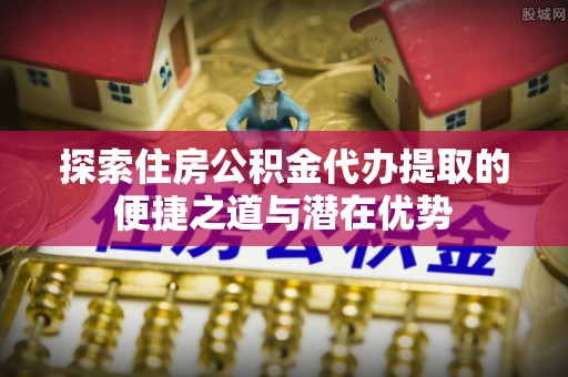 路竹探索住房公积金代办提取的便捷之道与潜在优势