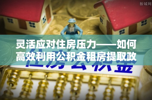 路竹灵活应对住房压力——如何高效利用公积金租房提取政策