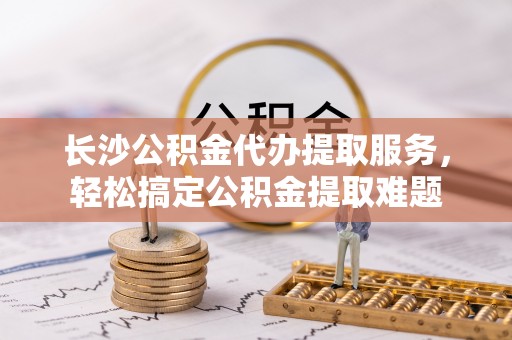 路竹长沙公积金代办提取服务，轻松搞定公积金提取难题