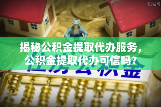 路竹揭秘公积金提取代办服务，公积金提取代办可信吗？