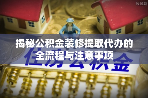 路竹揭秘公积金装修提取代办的全流程与注意事项