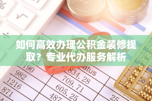 路竹如何高效办理公积金装修提取？专业代办服务解析
