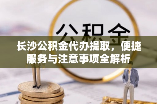 路竹长沙公积金代办提取，便捷服务与注意事项全解析