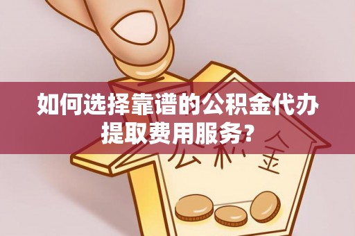 路竹如何选择靠谱的公积金代办提取费用服务？