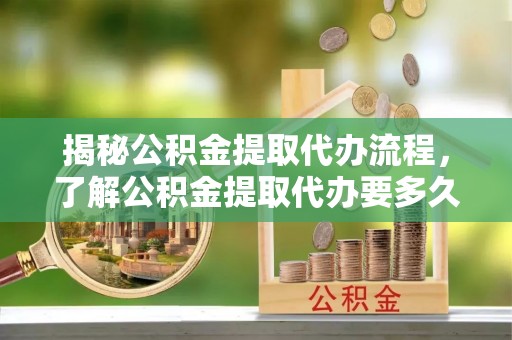 路竹揭秘公积金提取代办流程，了解公积金提取代办要多久的关键因素