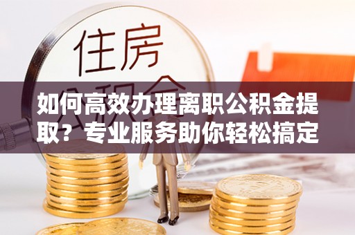 路竹如何高效办理离职公积金提取？专业服务助你轻松搞定