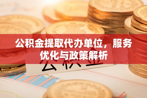 路竹公积金提取代办单位，服务优化与政策解析
