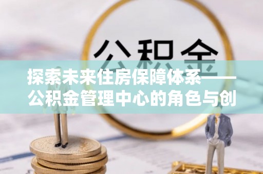 路竹探索未来住房保障体系——公积金管理中心的角色与创新