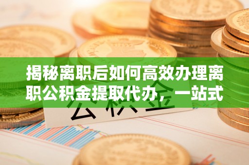 路竹揭秘离职后如何高效办理离职公积金提取代办，一站式服务全解析