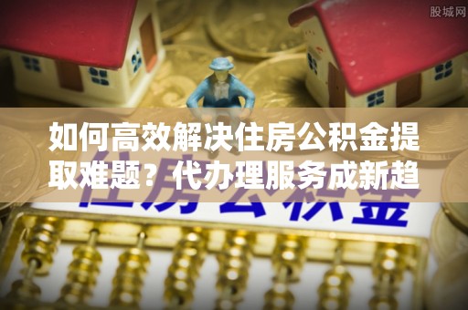 路竹如何高效解决住房公积金提取难题？代办理服务成新趋势