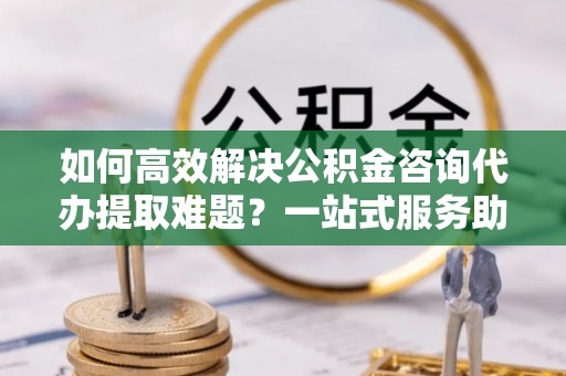 路竹如何高效解决公积金咨询代办提取难题？一站式服务助您轻松搞定
