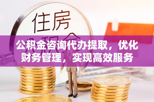 路竹公积金咨询代办提取，优化财务管理，实现高效服务