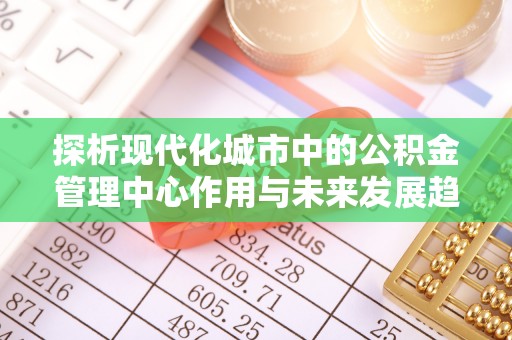 路竹探析现代化城市中的公积金管理中心作用与未来发展趋势
