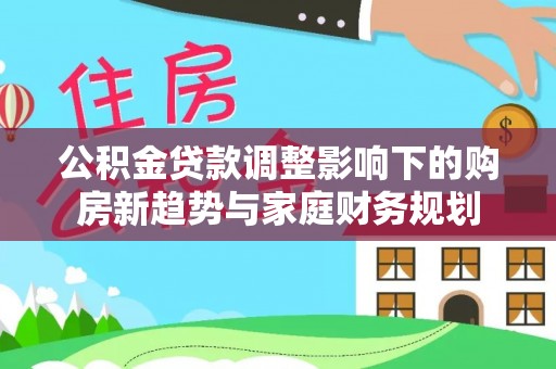 路竹公积金贷款调整影响下的购房新趋势与家庭财务规划