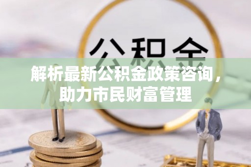 路竹解析最新公积金政策咨询，助力市民财富管理