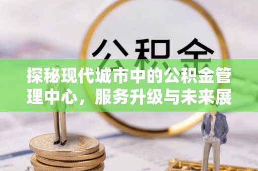 路竹探秘现代城市中的公积金管理中心，服务升级与未来展望