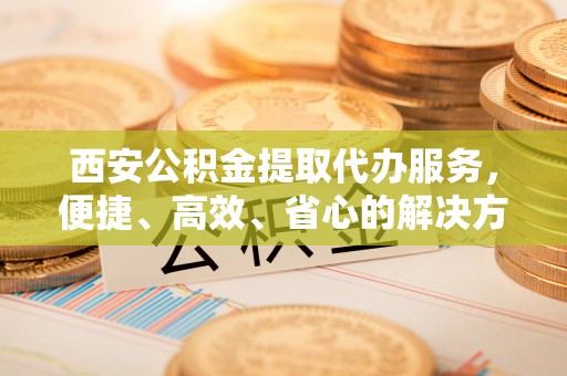 路竹西安公积金提取代办服务，便捷、高效、省心的解决方案