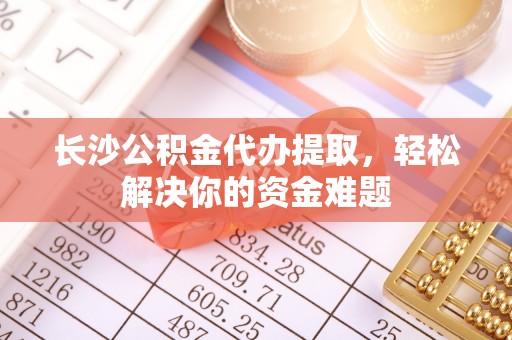 路竹长沙公积金代办提取，轻松解决你的资金难题