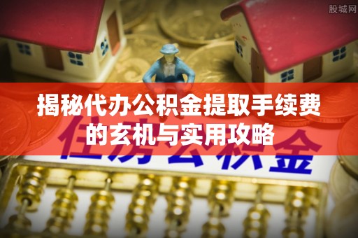 路竹揭秘代办公积金提取手续费的玄机与实用攻略