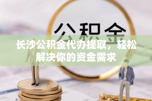 路竹长沙公积金代办提取，轻松解决你的资金需求