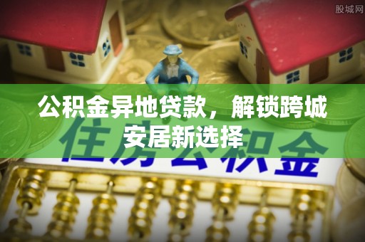 路竹公积金异地贷款，解锁跨城安居新选择