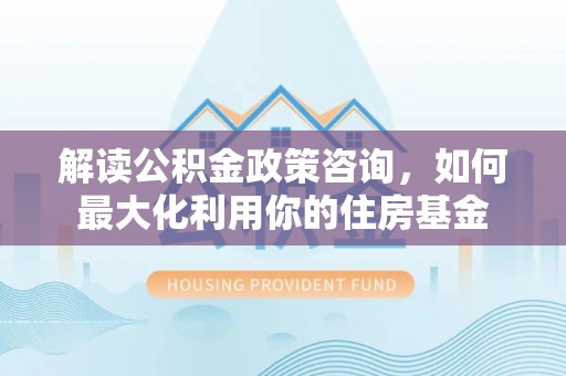 路竹解读公积金政策咨询，如何最大化利用你的住房基金