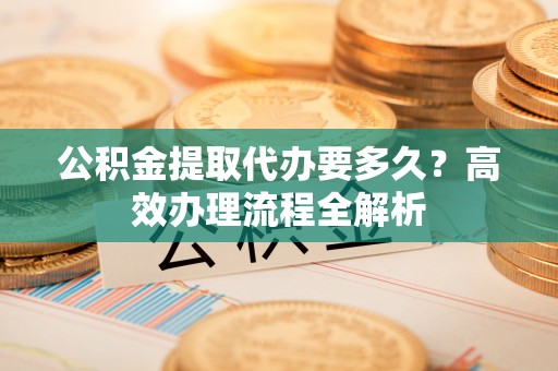 路竹公积金提取代办要多久？高效办理流程全解析