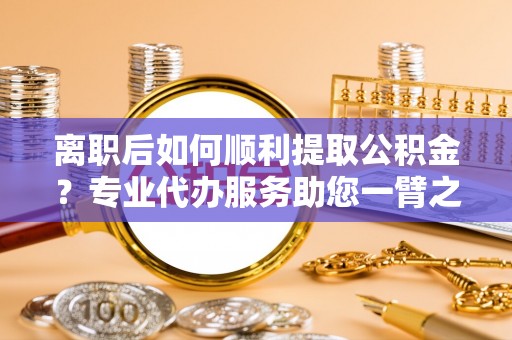 路竹离职后如何顺利提取公积金？专业代办服务助您一臂之力