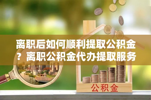 路竹离职后如何顺利提取公积金？离职公积金代办提取服务助力无忧办理