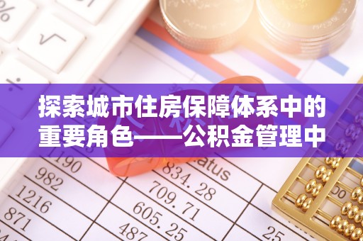 路竹探索城市住房保障体系中的重要角色——公积金管理中心