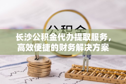 路竹长沙公积金代办提取服务，高效便捷的财务解决方案