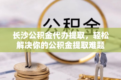 路竹长沙公积金代办提取，轻松解决你的公积金提取难题