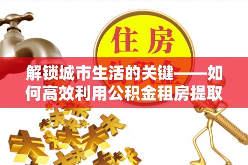 路竹解锁城市生活的关键——如何高效利用公积金租房提取实现居住自由