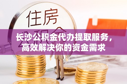 路竹长沙公积金代办提取服务，高效解决你的资金需求