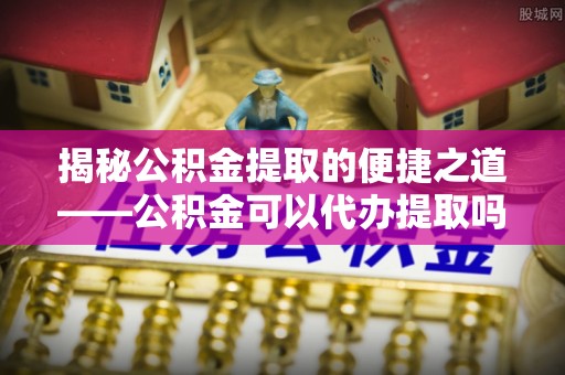 路竹揭秘公积金提取的便捷之道——公积金可以代办提取吗？