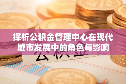 路竹探析公积金管理中心在现代城市发展中的角色与影响