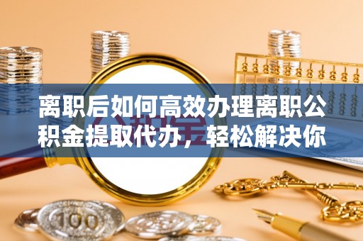 路竹离职后如何高效办理离职公积金提取代办，轻松解决你的后顾之忧