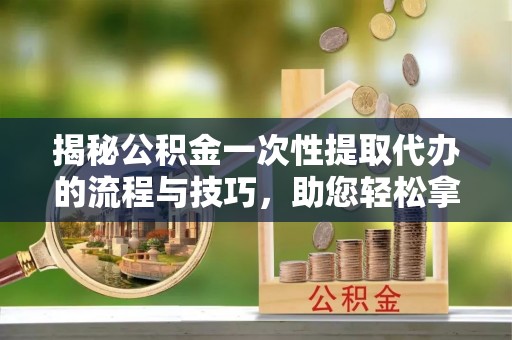 路竹揭秘公积金一次性提取代办的流程与技巧，助您轻松拿钱！