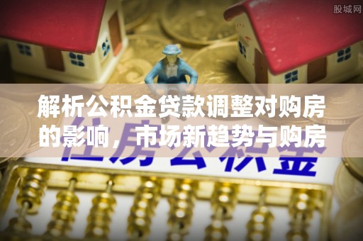 路竹解析公积金贷款调整对购房的影响，市场新趋势与购房者策略