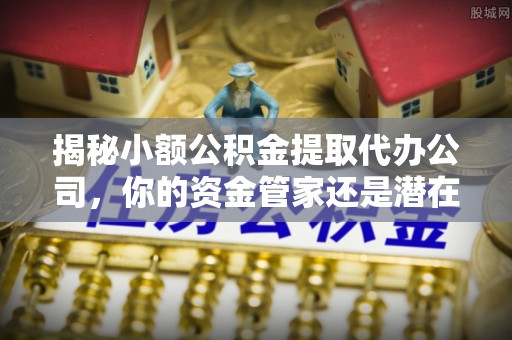 路竹揭秘小额公积金提取代办公司，你的资金管家还是潜在风险？