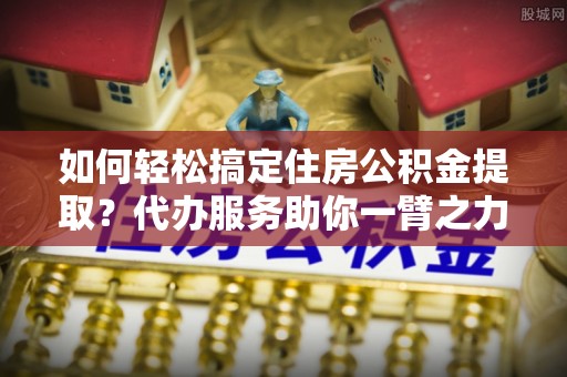 路竹如何轻松搞定住房公积金提取？代办服务助你一臂之力