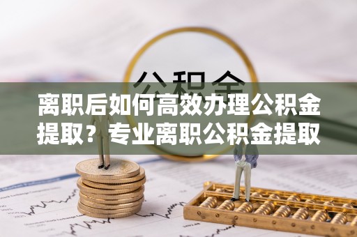路竹离职后如何高效办理公积金提取？专业离职公积金提取代办服务指南