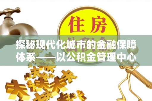 路竹探秘现代化城市的金融保障体系——以公积金管理中心为核心的民生服务