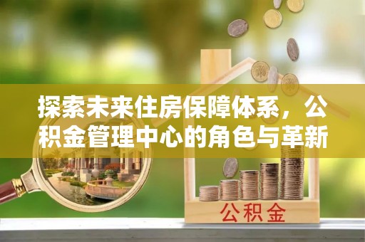 路竹探索未来住房保障体系，公积金管理中心的角色与革新